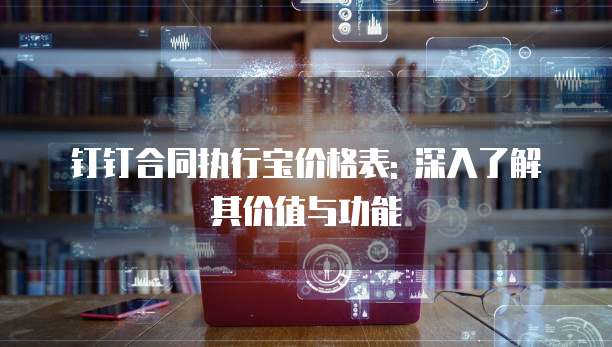 钉钉合同执行宝价格表: 深入了解其价值与功能