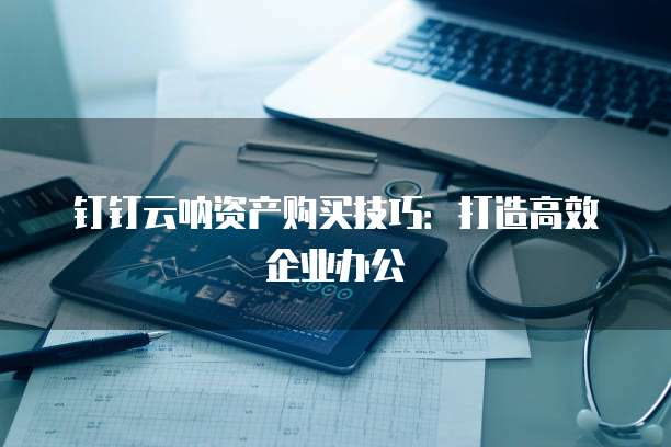 钉钉云呐资产购买技巧:打造高效企业办公