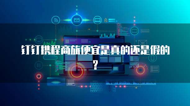 钉钉携程商旅便宜是真的还是假的?