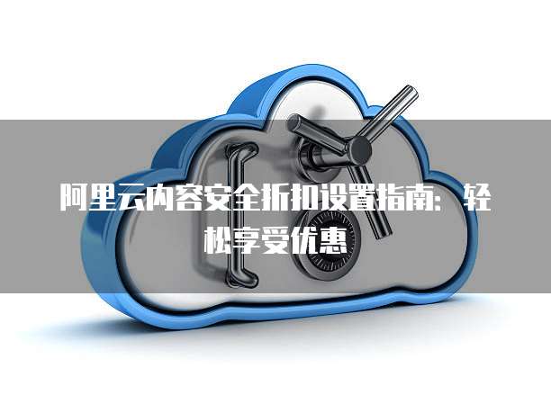 阿里云内容安全折扣设置指南:轻松享受优惠
