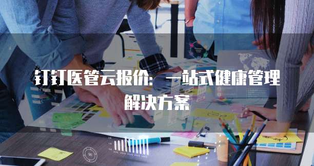 钉钉医管云报价:一站式健康管理解决方案