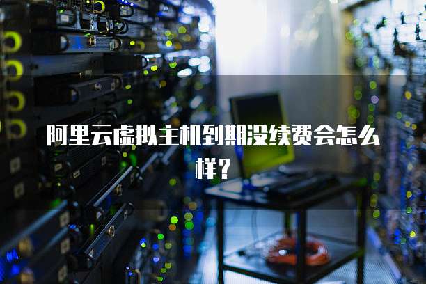 阿里云虚拟主机到期没续费会怎么样？