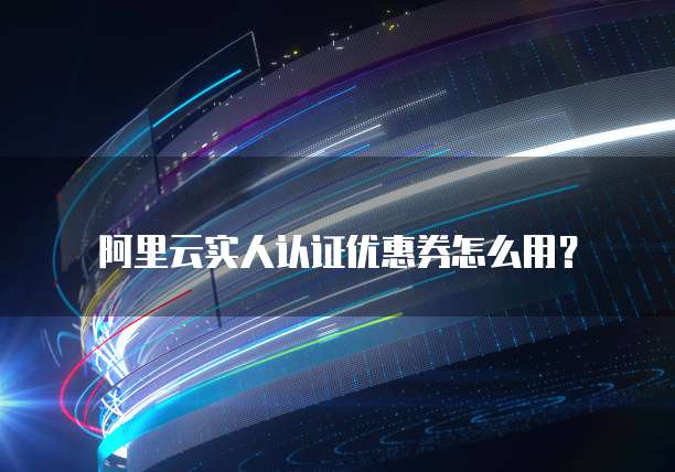 阿里云实人认证优惠券怎么用？