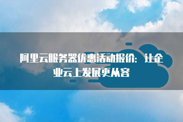 阿里云服务器优惠活动报价:让企业云上发展更从容