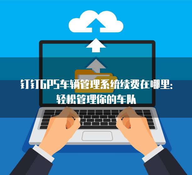 钉钉GPS车辆管理系统续费在哪里:轻松管理你的车队