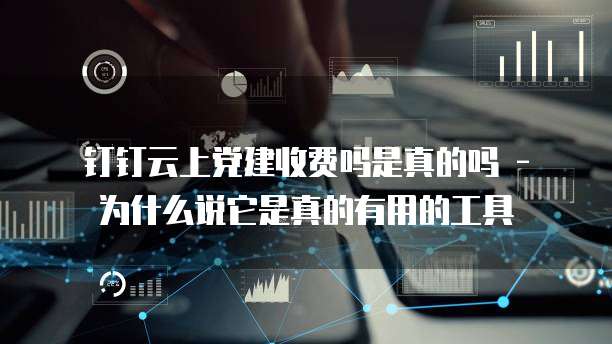 钉钉云上党建收费吗是真的吗 - 为什么说它是真的有用的工具