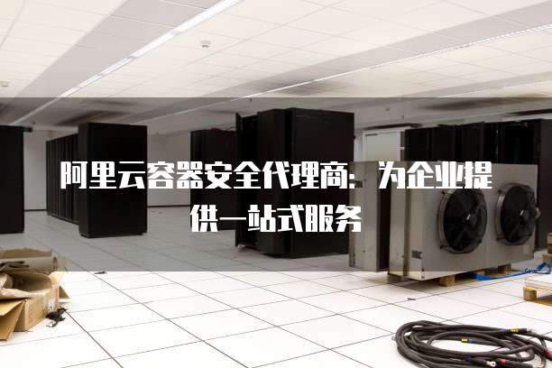 阿里云容器安全代理商:为企业提供一站式服务