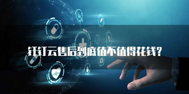 钉钉云售后到底值不值得花钱?
