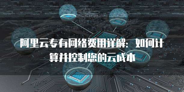 阿里云专有网络费用详解:如何计算并控制您的云成本