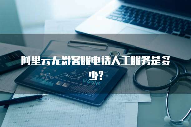 阿里云无影客服电话人工服务是多少?
