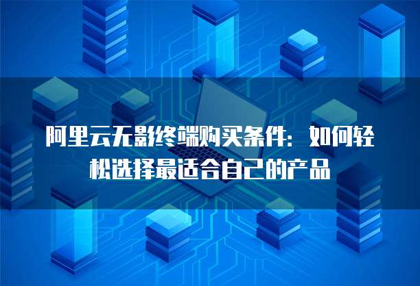 阿里云无影终端购买条件:如何轻松选择最适合自己的产品
