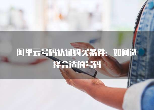 阿里云号码认证购买条件:如何选择合适的号码
