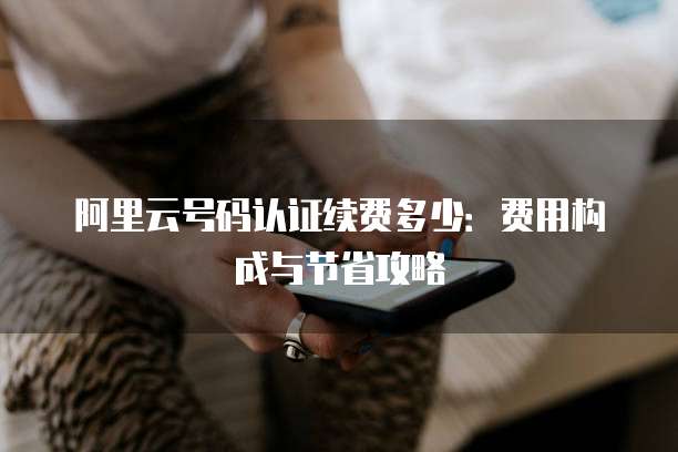 阿里云号码认证续费多少:费用构成与节省攻略