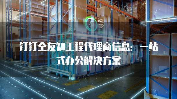钉钉仝友知工程代理商信息:一站式办公解决方案