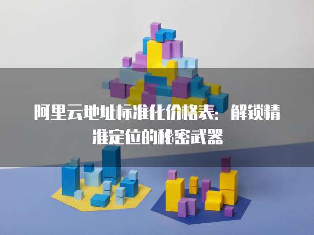 阿里云地址标准化价格表:解锁精准定位的秘密武器