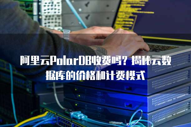 阿里云PolarDB收费吗？揭秘云数据库的价格和计费模式
