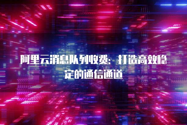 阿里云消息队列收费：打造高效稳定的通信通道