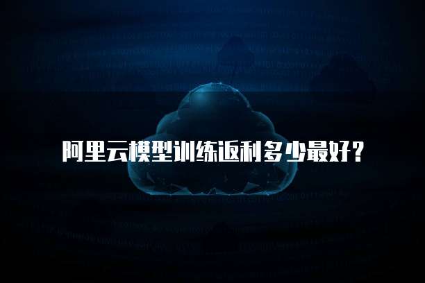 阿里云模型训练返利多少最好?