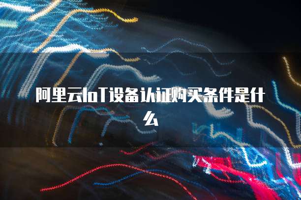 阿里云IoT设备认证购买条件是什么