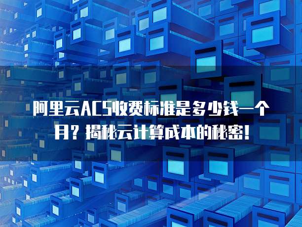 阿里云ACS收费标准是多少钱一个月?揭秘云计算成本的秘密!