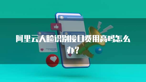 阿里云人脸识别接口费用高吗怎么办?