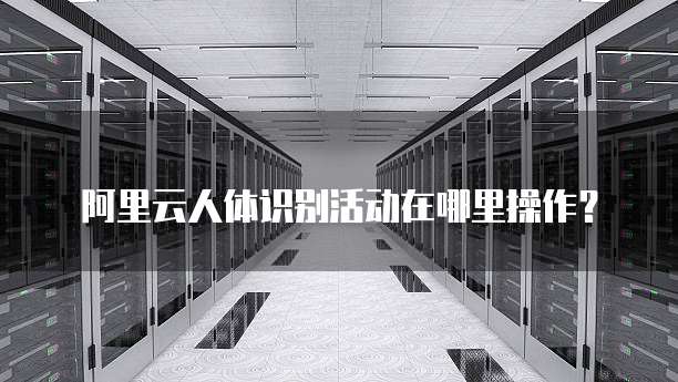 阿里云人体识别活动在哪里操作?