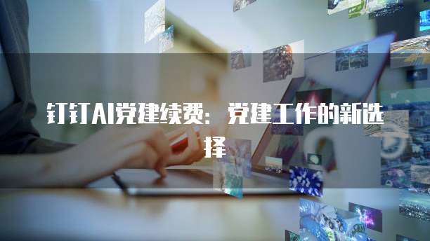 钉钉AI党建续费:党建工作的新选择