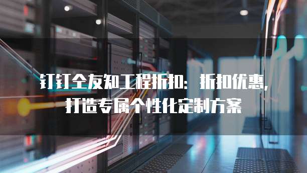 钉钉仝友知工程折扣:折扣优惠,打造专属个性化定制方案