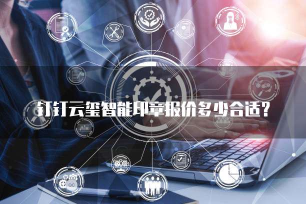 钉钉云玺智能印章报价多少合适?