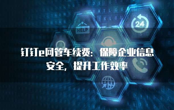钉钉e网管车续费:保障企业信息安全,提升工作效率