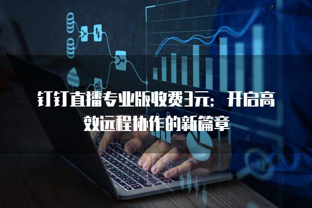 钉钉直播专业版收费3元:开启高效远程协作的新篇章
