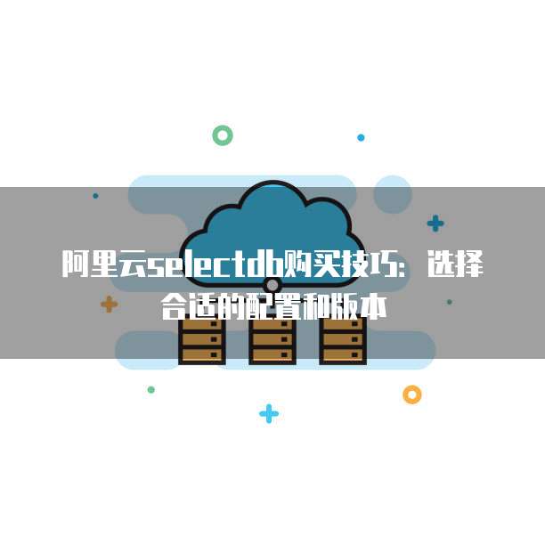 阿里云selectdb购买技巧:选择合适的配置和版本