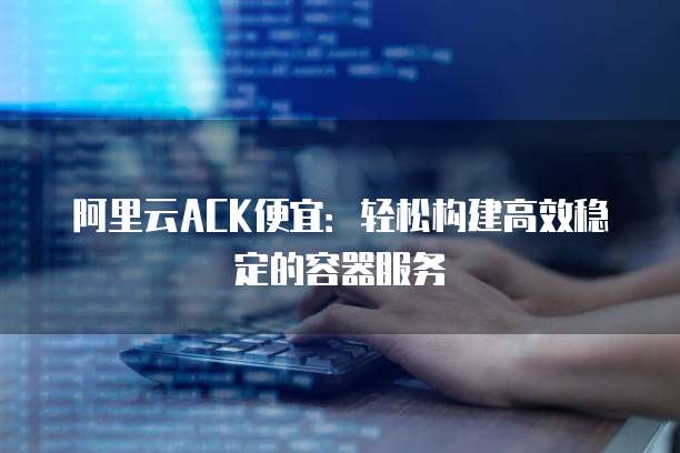 阿里云ACK便宜:轻松构建高效稳定的容器服务
