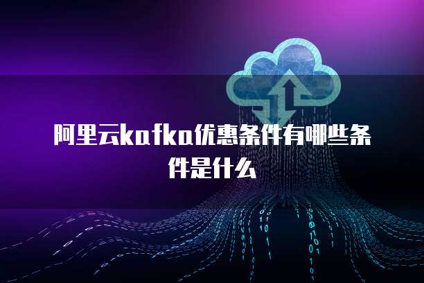 阿里云kafka优惠条件有哪些条件是什么