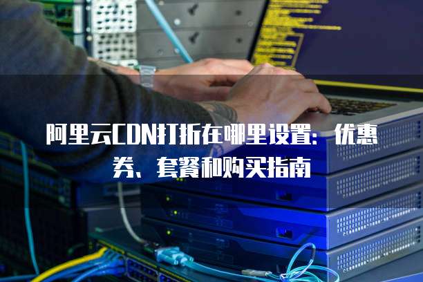 阿里云CDN打折在哪里设置:优惠券、套餐和购买指南