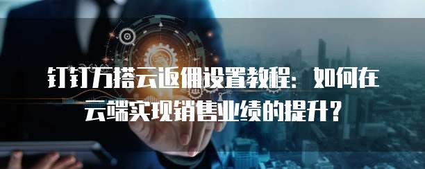 钉钉万搭云返佣设置教程:如何在云端实现销售业绩的提升?