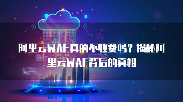 阿里云WAF真的不收费吗？揭秘阿里云WAF背后的真相