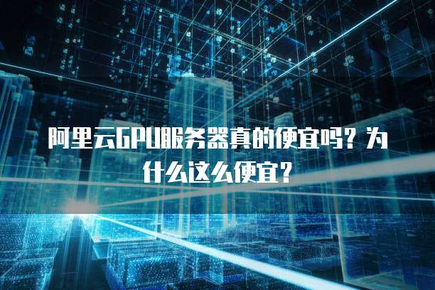 阿里云GPU服务器真的便宜吗?为什么这么便宜?