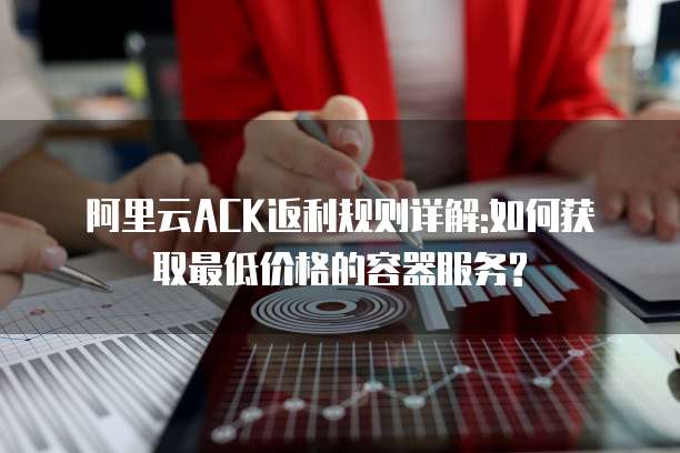 阿里云ACK返利规则详解:如何获取最低价格的容器服务?