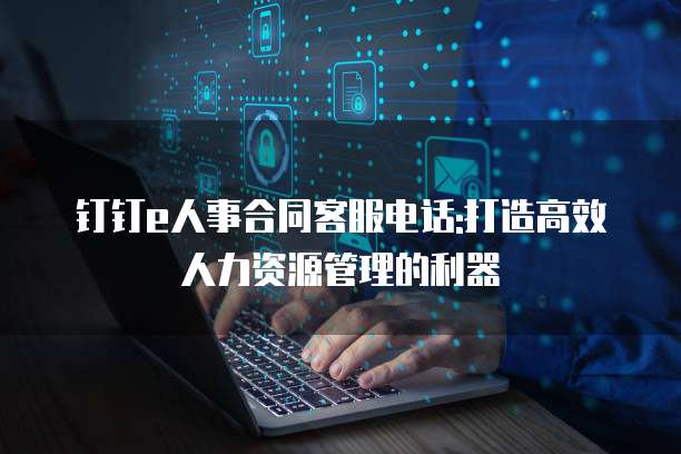 钉钉e人事合同客服电话:打造高效人力资源管理的利器