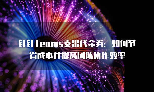钉钉Teams支出代金券：如何节省成本并提高团队协作效率