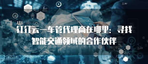 钉钉云一车管代理商在哪里:寻找智能交通领域的合作伙伴