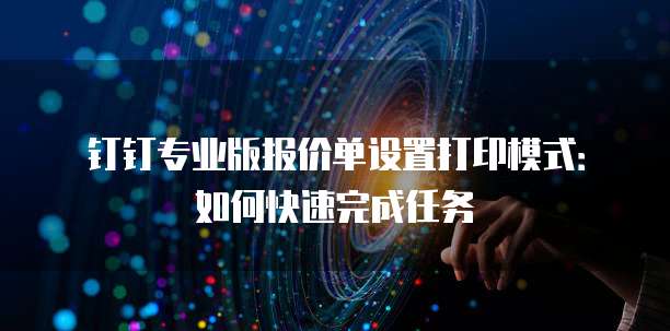钉钉专业版报价单设置打印模式：如何快速完成任务