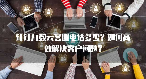 钉钉九数云客服电话多少?如何高效解决客户问题?