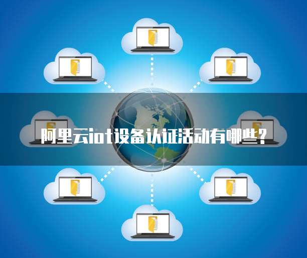 阿里云iot设备认证活动有哪些?