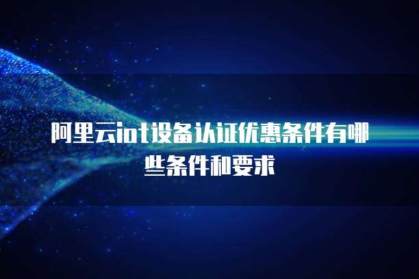 阿里云iot设备认证优惠条件有哪些条件和要求