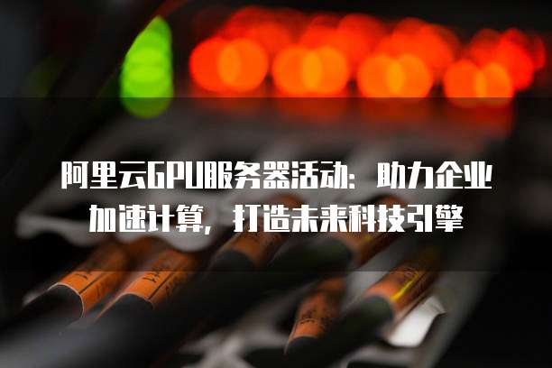 阿里云GPU服务器活动:助力企业加速计算,打造未来科技引擎