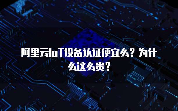 阿里云IoT设备认证便宜么?为什么这么贵?