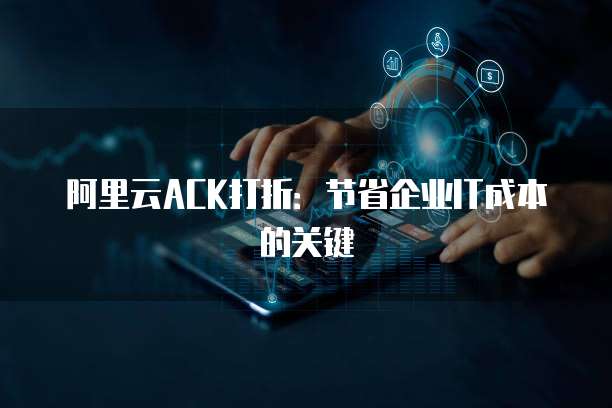 阿里云ACK打折:节省企业IT成本的关键