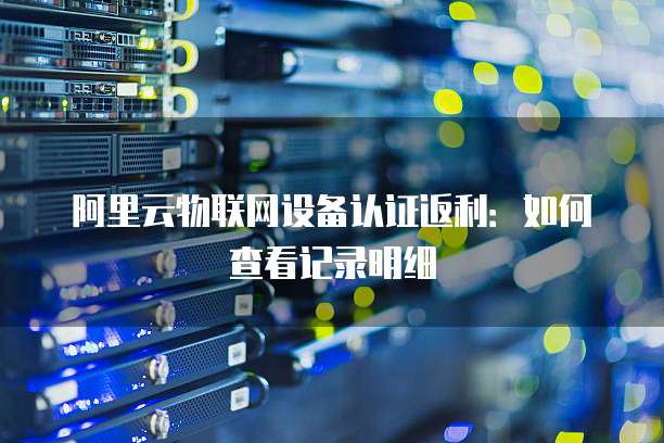 阿里云物联网设备认证返利:如何查看记录明细